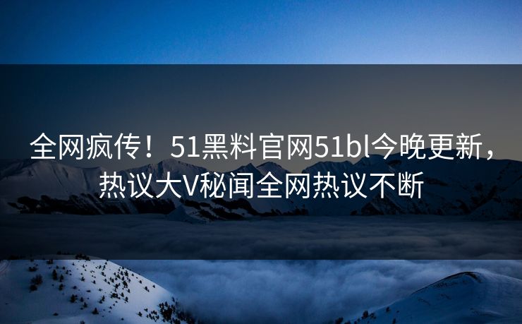 全网疯传！51黑料官网51bl今晚更新，热议大V秘闻全网热议不断