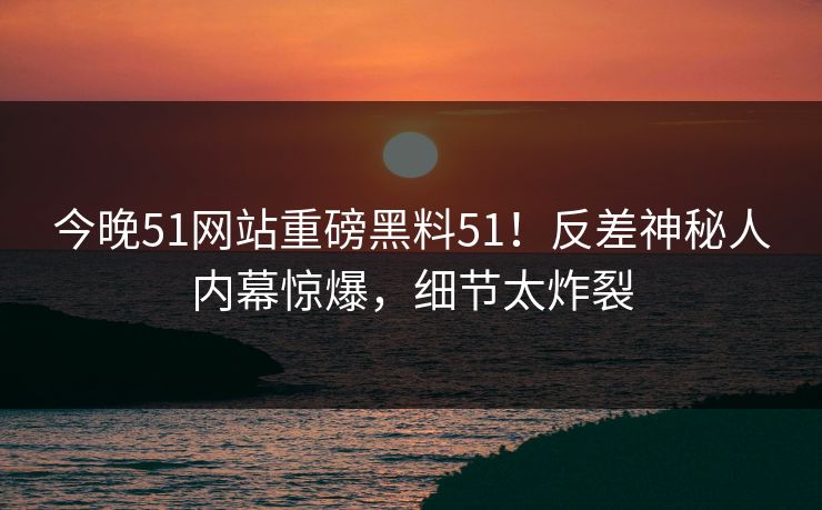 今晚51网站重磅黑料51！反差神秘人内幕惊爆，细节太炸裂