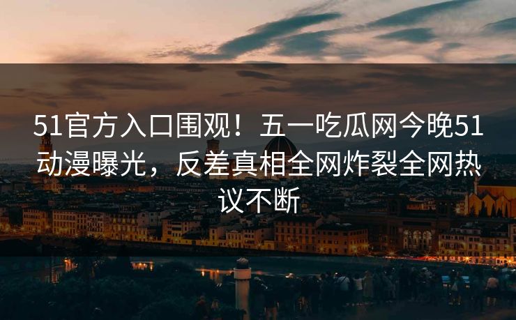 51官方入口围观！五一吃瓜网今晚51动漫曝光，反差真相全网炸裂全网热议不断