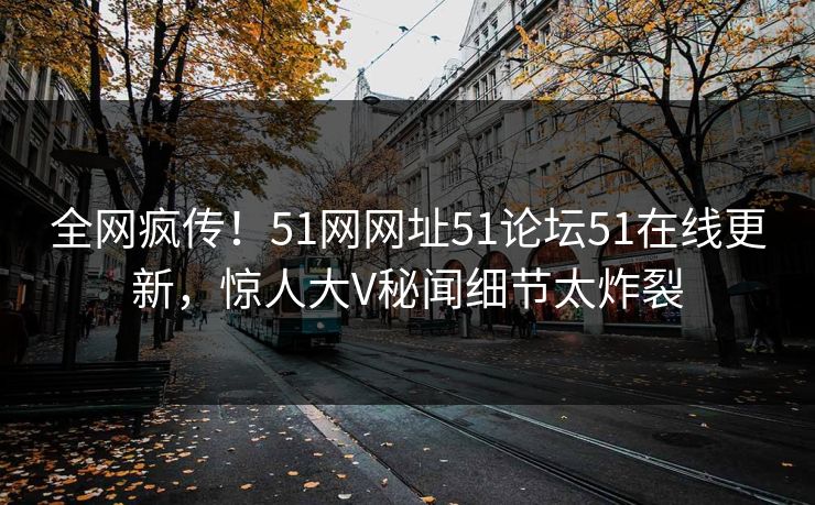 全网疯传！51网网址51论坛51在线更新，惊人大V秘闻细节太炸裂