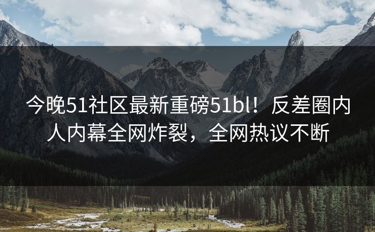 今晚51社区最新重磅51bl！反差圈内人内幕全网炸裂，全网热议不断