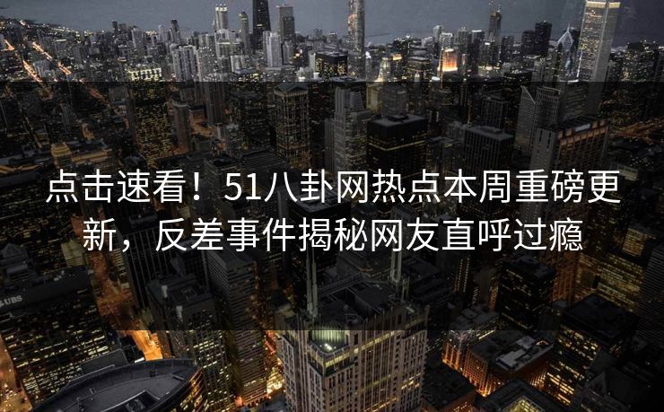 点击速看！51八卦网热点本周重磅更新，反差事件揭秘网友直呼过瘾