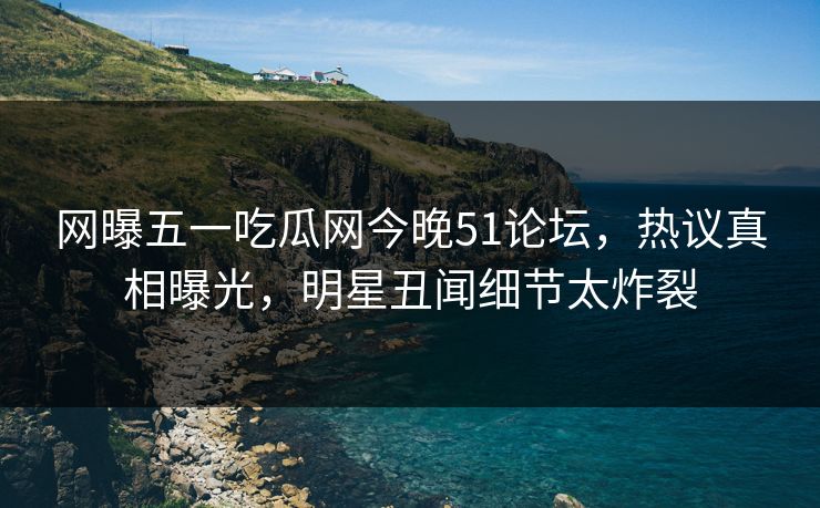 网曝五一吃瓜网今晚51论坛，热议真相曝光，明星丑闻细节太炸裂