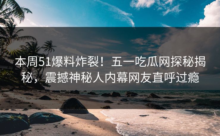 本周51爆料炸裂！五一吃瓜网探秘揭秘，震撼神秘人内幕网友直呼过瘾