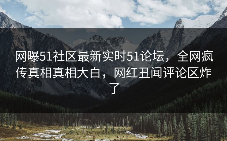 网曝51社区最新实时51论坛，全网疯传真相真相大白，网红丑闻评论区炸了