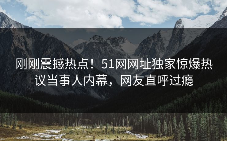 刚刚震撼热点！51网网址独家惊爆热议当事人内幕，网友直呼过瘾