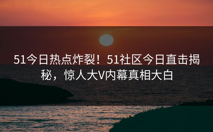 51今日热点炸裂！51社区今日直击揭秘，惊人大V内幕真相大白