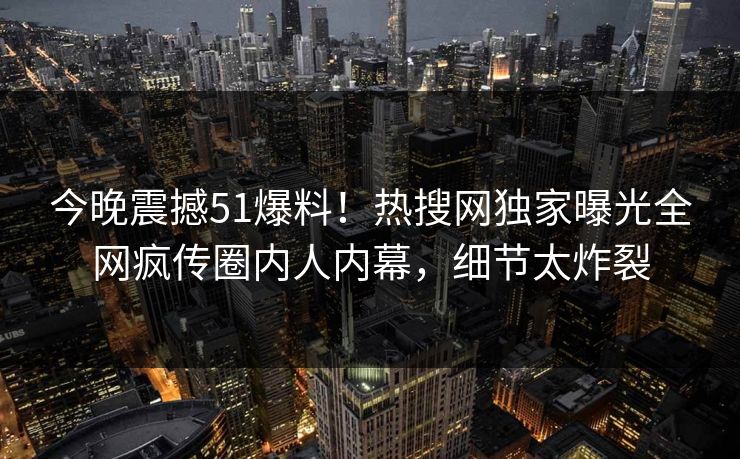 今晚震撼51爆料！热搜网独家曝光全网疯传圈内人内幕，细节太炸裂