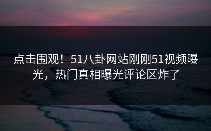 点击围观！51八卦网站刚刚51视频曝光，热门真相曝光评论区炸了