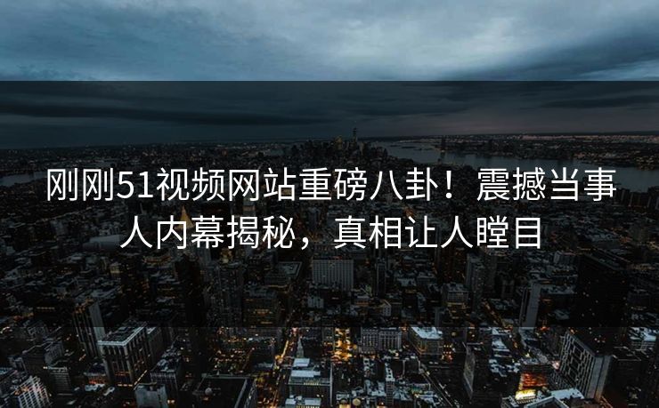 刚刚51视频网站重磅八卦！震撼当事人内幕揭秘，真相让人瞠目