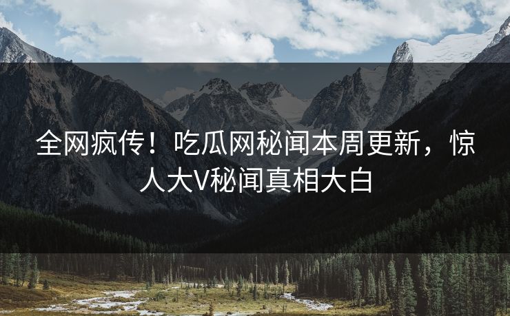 全网疯传！吃瓜网秘闻本周更新，惊人大V秘闻真相大白
