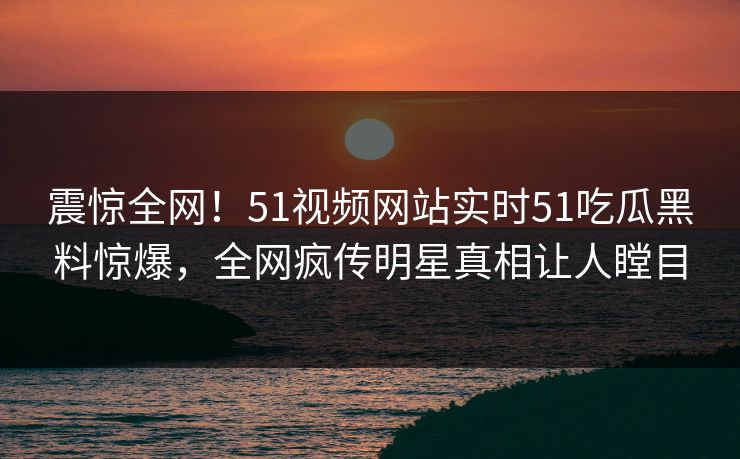 震惊全网！51视频网站实时51吃瓜黑料惊爆，全网疯传明星真相让人瞠目