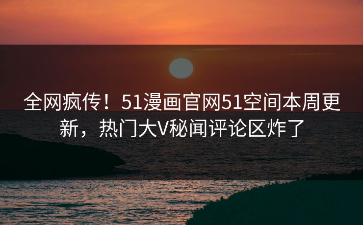 全网疯传！51漫画官网51空间本周更新，热门大V秘闻评论区炸了