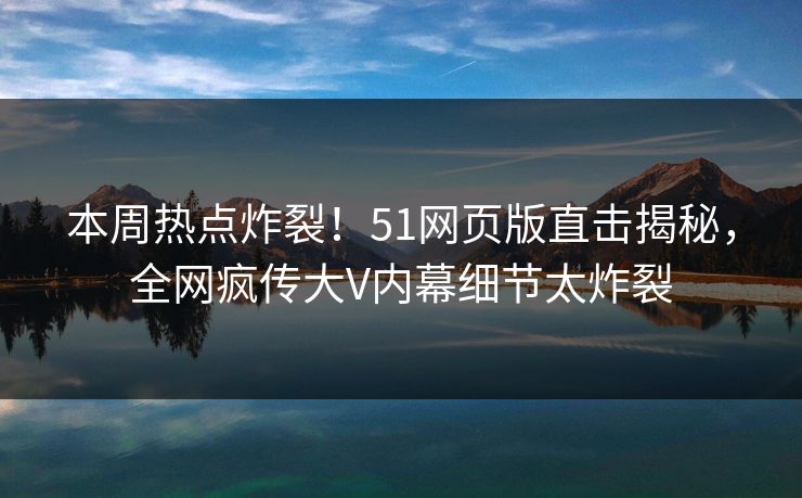 本周热点炸裂！51网页版直击揭秘，全网疯传大V内幕细节太炸裂