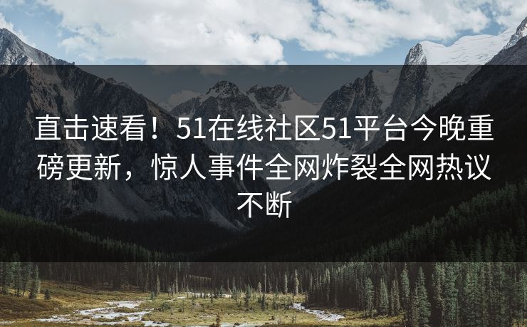直击速看！51在线社区51平台今晚重磅更新，惊人事件全网炸裂全网热议不断