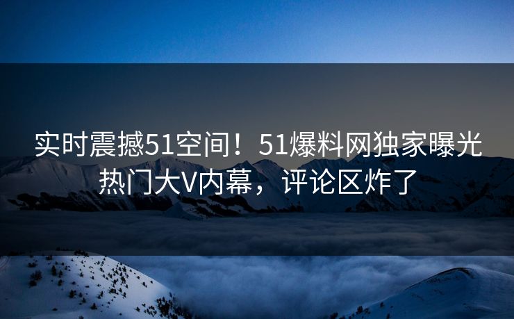 实时震撼51空间！51爆料网独家曝光热门大V内幕，评论区炸了