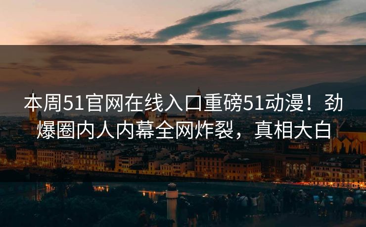 本周51官网在线入口重磅51动漫！劲爆圈内人内幕全网炸裂，真相大白