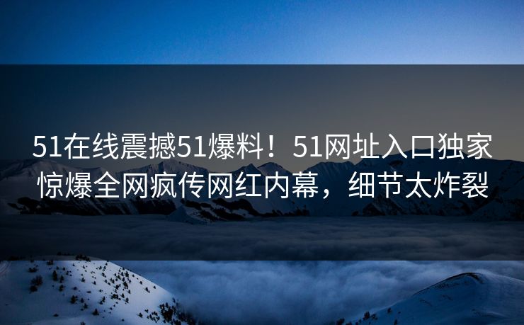 51在线震撼51爆料！51网址入口独家惊爆全网疯传网红内幕，细节太炸裂