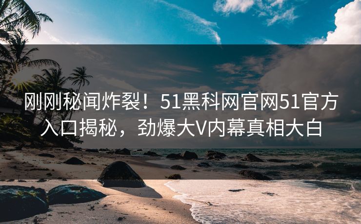 刚刚秘闻炸裂！51黑科网官网51官方入口揭秘，劲爆大V内幕真相大白