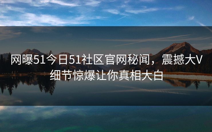 网曝51今日51社区官网秘闻，震撼大V细节惊爆让你真相大白