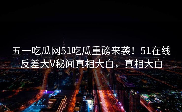 五一吃瓜网51吃瓜重磅来袭！51在线反差大V秘闻真相大白，真相大白