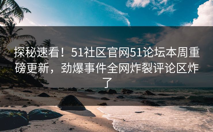 探秘速看！51社区官网51论坛本周重磅更新，劲爆事件全网炸裂评论区炸了