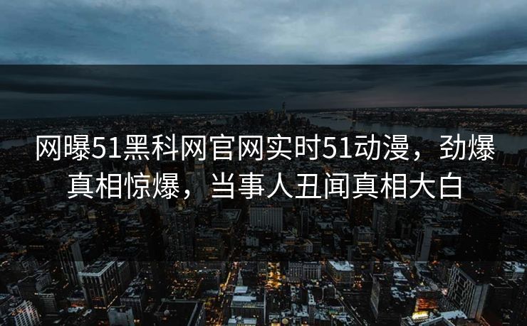 网曝51黑科网官网实时51动漫，劲爆真相惊爆，当事人丑闻真相大白