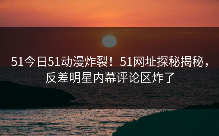 51今日51动漫炸裂！51网址探秘揭秘，反差明星内幕评论区炸了