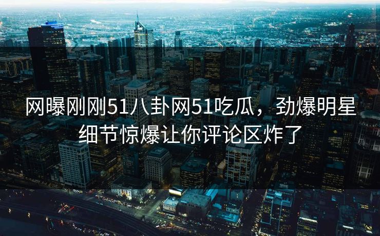 网曝刚刚51八卦网51吃瓜，劲爆明星细节惊爆让你评论区炸了