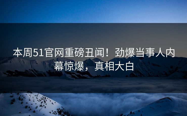 本周51官网重磅丑闻！劲爆当事人内幕惊爆，真相大白