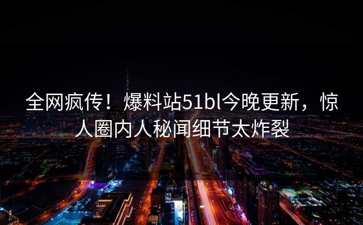 全网疯传！爆料站51bl今晚更新，惊人圈内人秘闻细节太炸裂