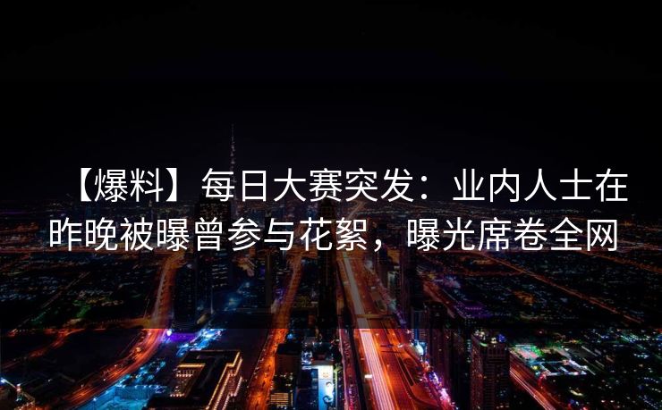 【爆料】每日大赛突发：业内人士在昨晚被曝曾参与花絮，曝光席卷全网