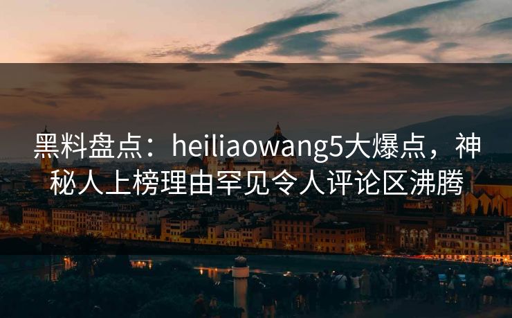 黑料盘点：heiliaowang5大爆点，神秘人上榜理由罕见令人评论区沸腾