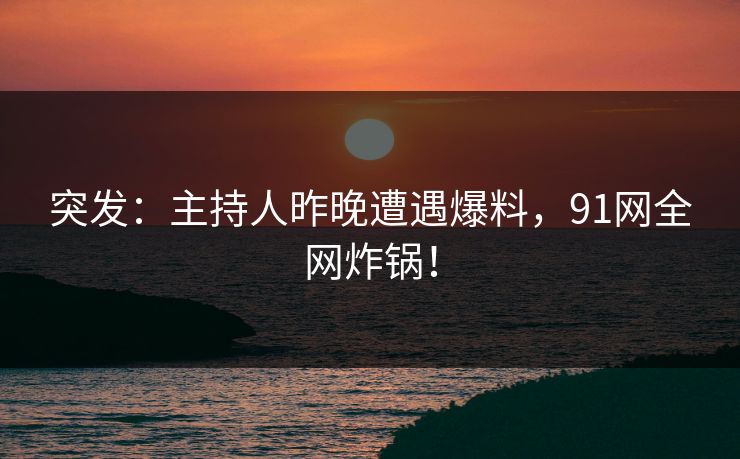 突发：主持人昨晚遭遇爆料，91网全网炸锅！