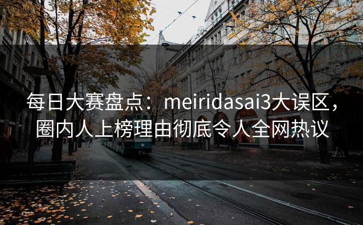 每日大赛盘点：meiridasai3大误区，圈内人上榜理由彻底令人全网热议