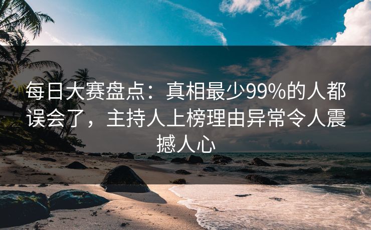 每日大赛盘点：真相最少99%的人都误会了，主持人上榜理由异常令人震撼人心
