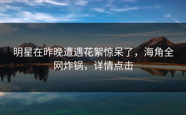 明星在昨晚遭遇花絮惊呆了，海角全网炸锅，详情点击