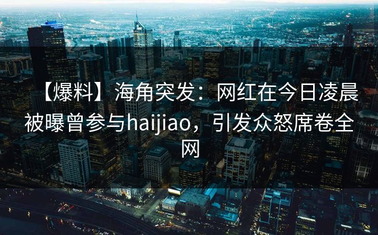 【爆料】海角突发：网红在今日凌晨被曝曾参与haijiao，引发众怒席卷全网