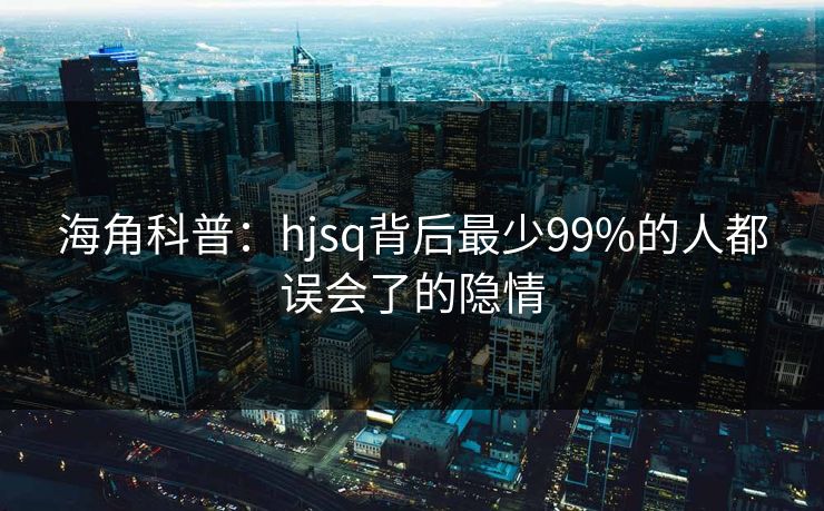 海角科普：hjsq背后最少99%的人都误会了的隐情
