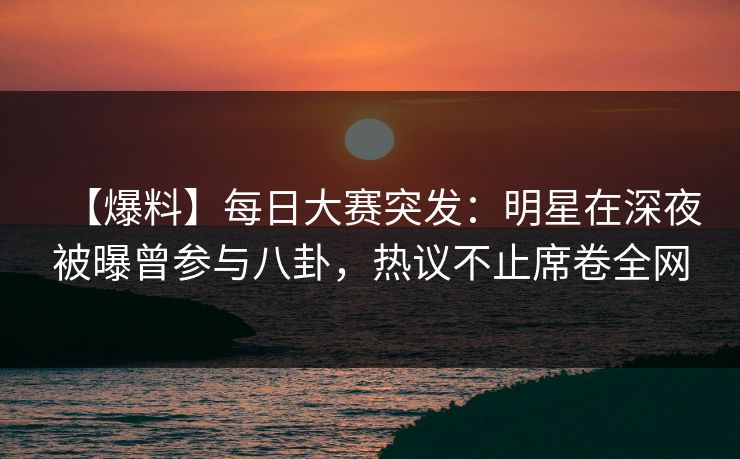 【爆料】每日大赛突发：明星在深夜被曝曾参与八卦，热议不止席卷全网