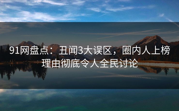 91网盘点：丑闻3大误区，圈内人上榜理由彻底令人全民讨论