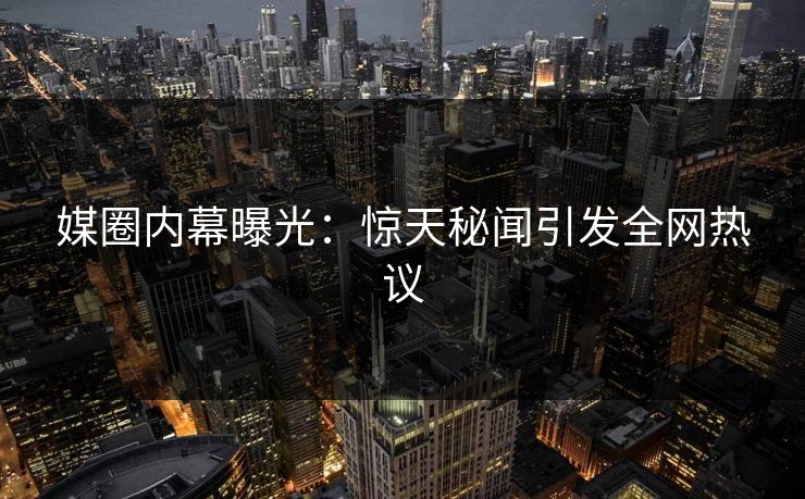 媒圈内幕曝光：惊天秘闻引发全网热议