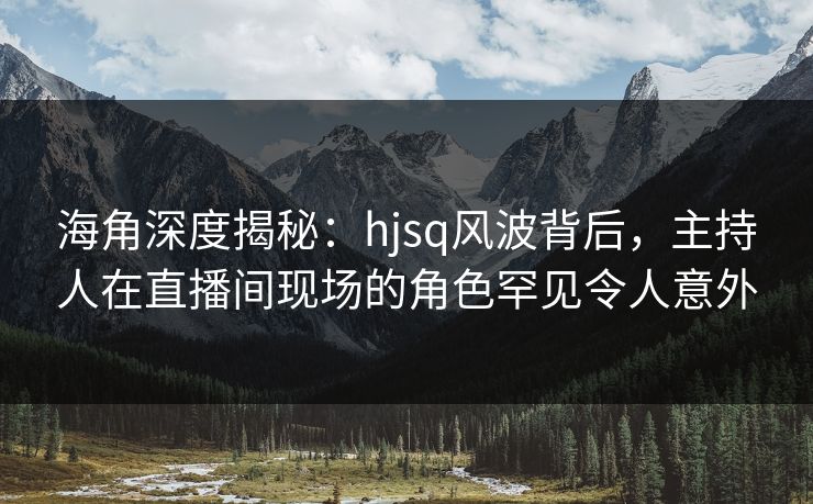 海角深度揭秘：hjsq风波背后，主持人在直播间现场的角色罕见令人意外