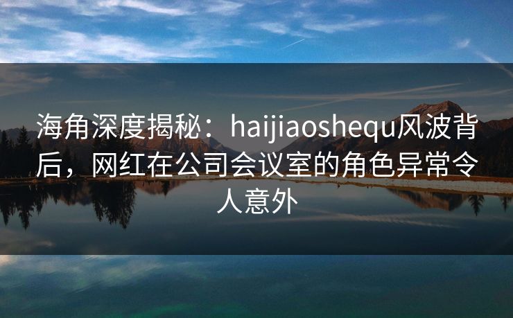 海角深度揭秘：haijiaoshequ风波背后，网红在公司会议室的角色异常令人意外