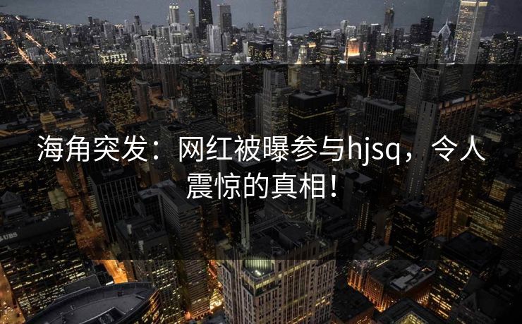 海角突发：网红被曝参与hjsq，令人震惊的真相！
