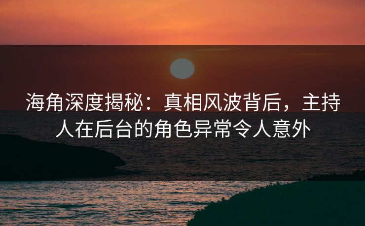海角深度揭秘：真相风波背后，主持人在后台的角色异常令人意外