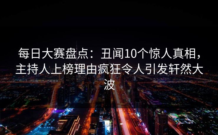 每日大赛盘点：丑闻10个惊人真相，主持人上榜理由疯狂令人引发轩然大波