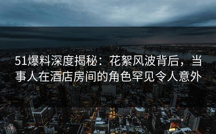 51爆料深度揭秘：花絮风波背后，当事人在酒店房间的角色罕见令人意外