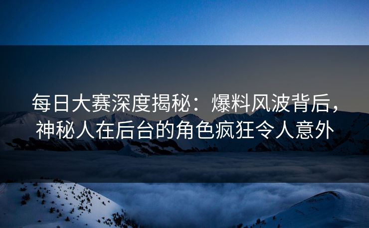 每日大赛深度揭秘：爆料风波背后，神秘人在后台的角色疯狂令人意外