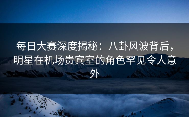 每日大赛深度揭秘：八卦风波背后，明星在机场贵宾室的角色罕见令人意外